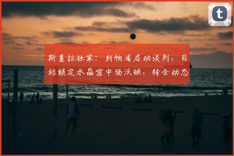 斯基拉独家：利物浦启动谈判，目标锁定水晶宫中场沃顿，转会动态分析