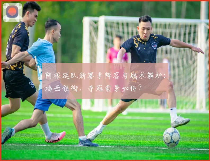 阿根廷队新赛季阵容与战术解析：梅西领衔，夺冠前景如何？
