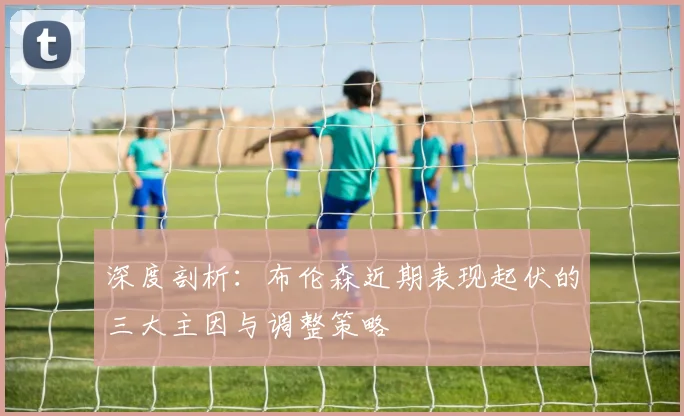 深度剖析：布伦森近期表现起伏的三大主因与调整策略