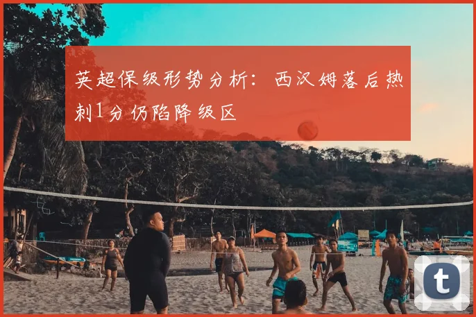 英超保级形势分析:西汉姆落后热刺1分仍陷降级区