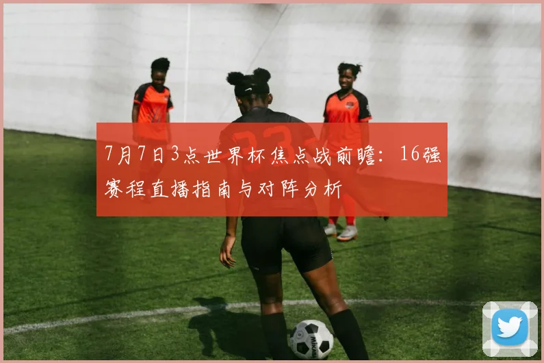 7月7日3点世界杯焦点战前瞻：16强赛程直播指南与对阵分析
