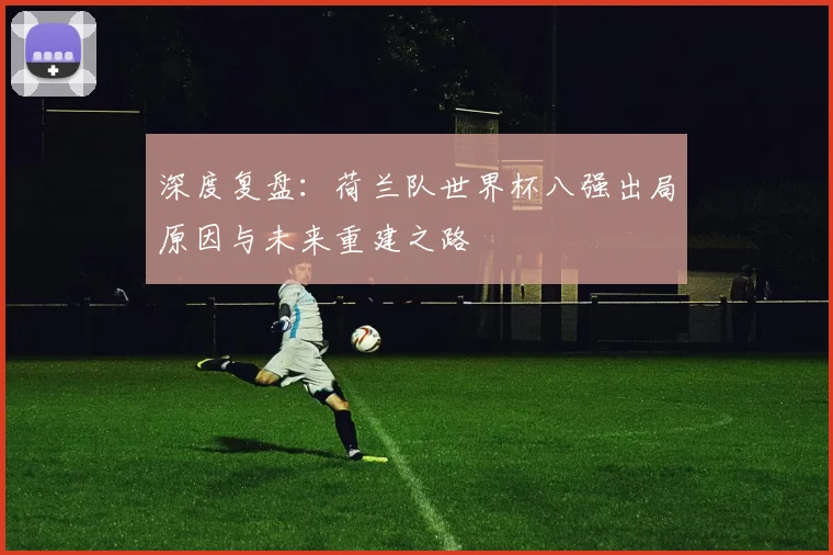 深度复盘:荷兰队世界杯八强出局原因与未来重建之路