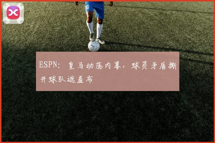 ESPN:皇马动荡内幕,球员矛盾撕开球队遮羞布