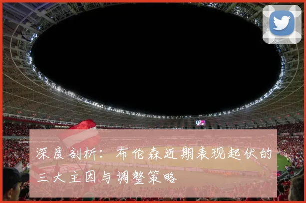 深度剖析：布伦森近期表现起伏的三大主因与调整策略