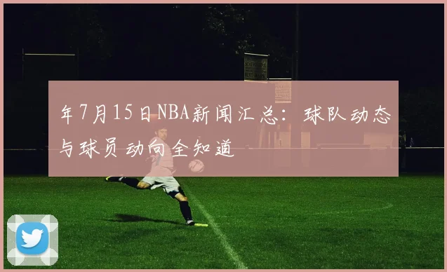 年7月15日NBA新闻汇总：球队动态与球员动向全知道